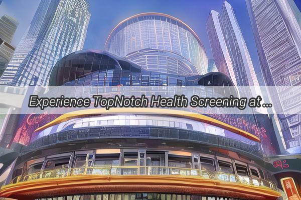 Experience TopNotch Health Screening at Guangzhou Fenggangs Premier Clinic